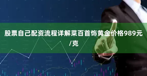 股票自己配资流程详解菜百首饰黄金价格989元/克