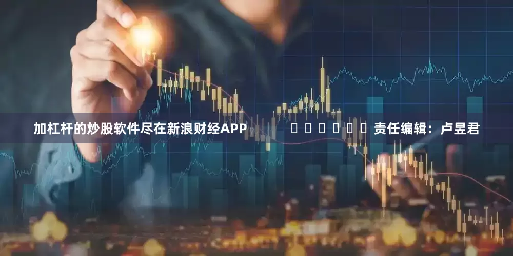 加杠杆的炒股软件尽在新浪财经APP            						责任编辑：卢昱君