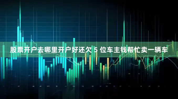 股票开户去哪里开户好还欠 5 位车主钱帮忙卖一辆车