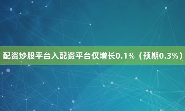 配资炒股平台入配资平台仅增长0.1%（预期0.3%）