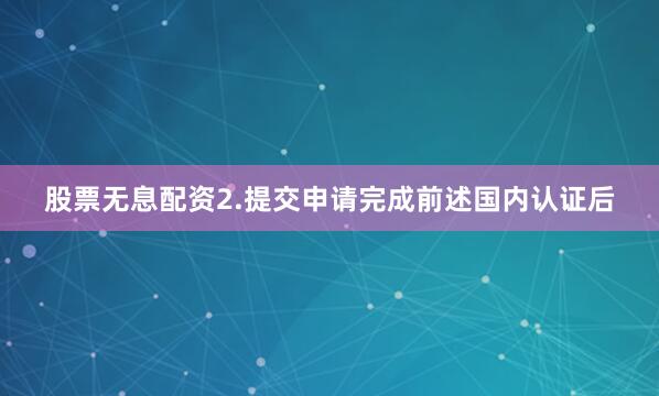 股票无息配资2.提交申请完成前述国内认证后