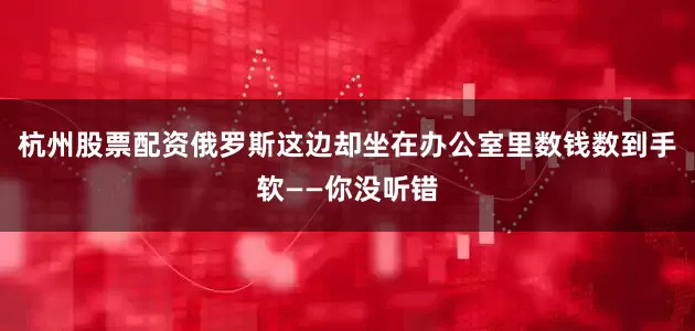 杭州股票配资俄罗斯这边却坐在办公室里数钱数到手软——你没听错