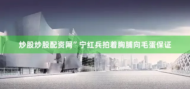 炒股炒股配资网”宁红兵拍着胸脯向毛蛋保证