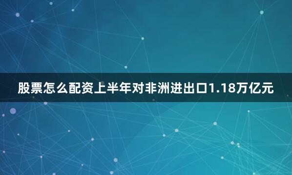 股票怎么配资上半年对非洲进出口1.18万亿元