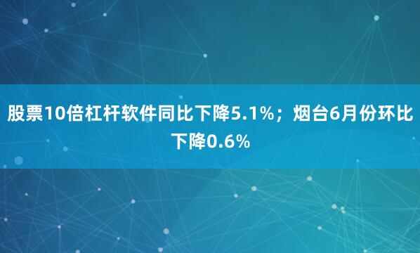 股票10倍杠杆软件同比下降5.1%；烟台6月份环比下降0.6%