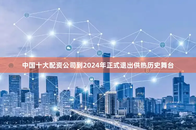中国十大配资公司到2024年正式退出供热历史舞台