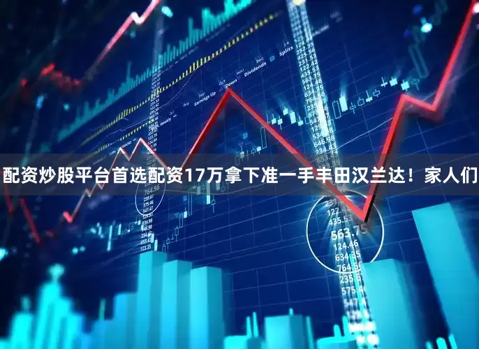 配资炒股平台首选配资17万拿下准一手丰田汉兰达！家人们