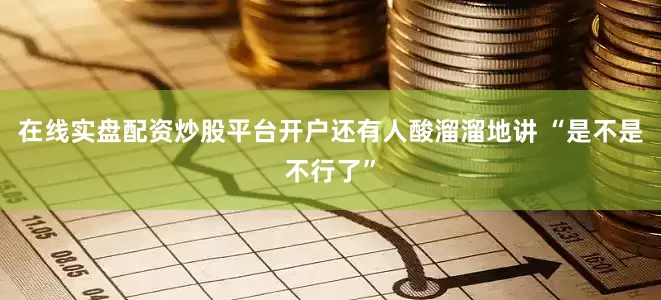 在线实盘配资炒股平台开户还有人酸溜溜地讲 “是不是不行了”