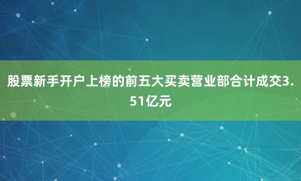 股票新手开户上榜的前五大买卖营业部合计成交3.51亿元