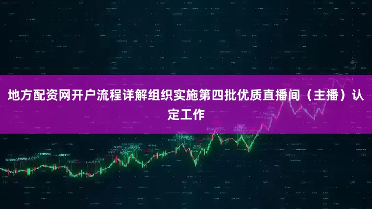 地方配资网开户流程详解组织实施第四批优质直播间（主播）认定工作