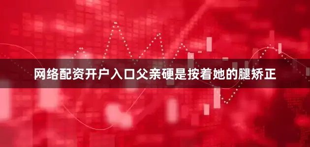 网络配资开户入口父亲硬是按着她的腿矫正