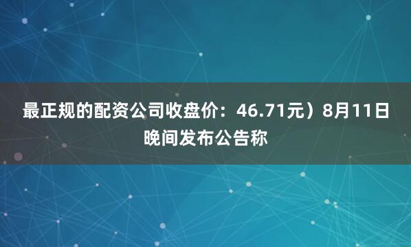 最正规的配资公司收盘价：46.71元）8月11日晚间发布公告称