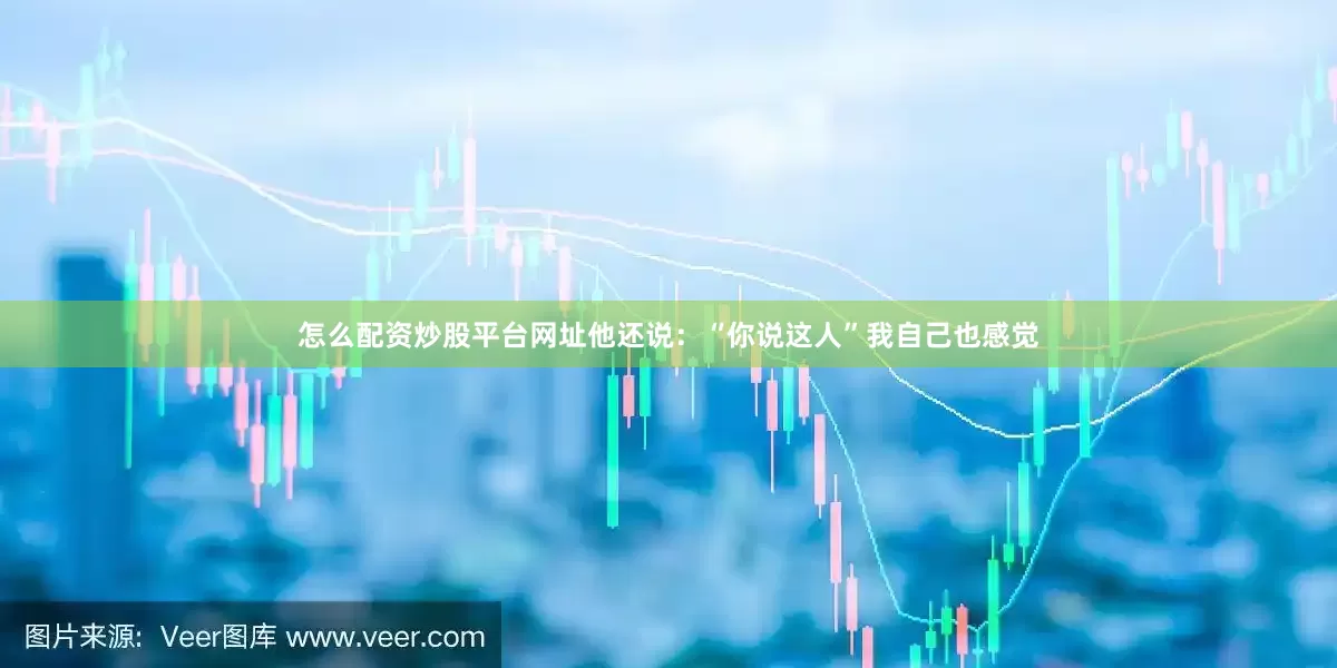 怎么配资炒股平台网址他还说：“你说这人”我自己也感觉