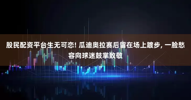 股民配资平台生无可恋! 瓜迪奥拉赛后留在场上踱步, 一脸愁容向球迷鼓掌致敬