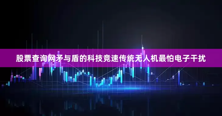 股票查询网矛与盾的科技竞速传统无人机最怕电子干扰